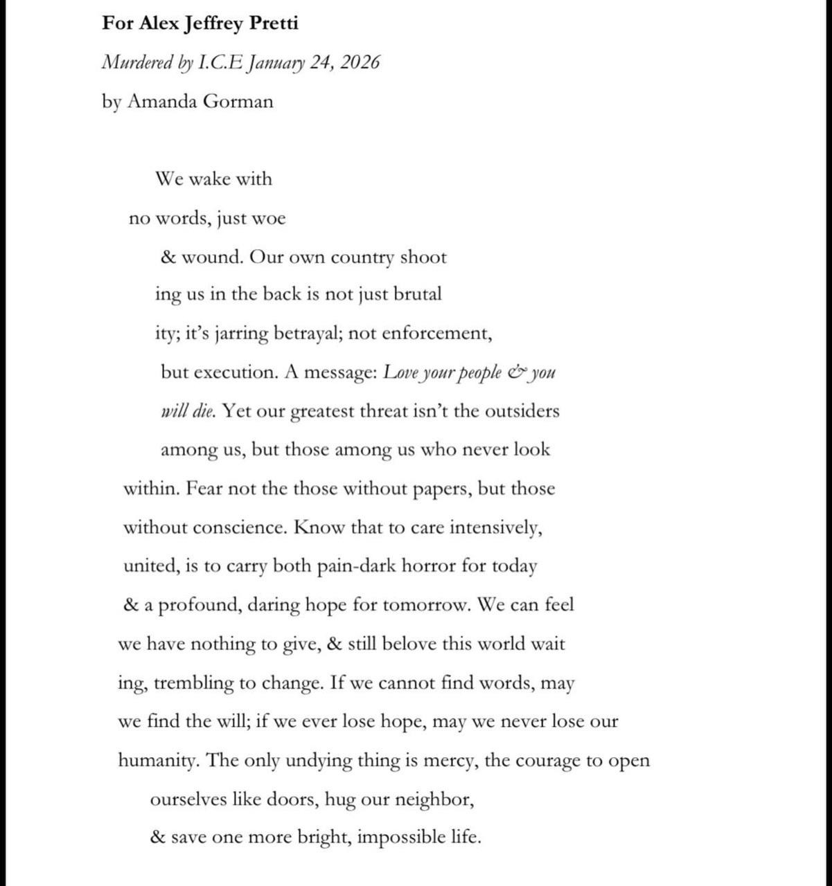 Amanda Gorman, For Alex Jeffrey Pretti "Murdered by I.C.E January 24":  We wake with no words, just woe & wound. Our own country shooting us in the back is not just brutality; it's jarring betrayal; not enforcement, but execution. A message: Love your people & you will die. Yet our greatest threat isn't the outsider among us, but those among us who never look within. Fear not the those without papers, but those without conscience. Know that to care intensively, united, is to carry both pain-dark horror for today & profound, daring hope for tomorrow. We can feel we have nothing to give, & still beloved this world waiting, trembling to change. If we cannot find words, may we find the will; if we ever lose hope, may we never lose our humanity. The only undying thing is mercy, the courage to open ourselves like doors, hug our neighbor, & save one more bright, impossible life.