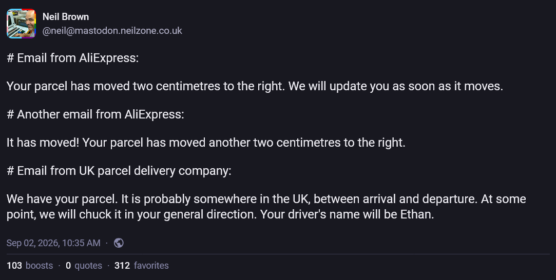 Neil Brown @neil@mastodon.neilzone.co.uk  # Email from AliExpress:  Your parcel has moved two centimetres to the right. We will update you as soon as it moves.  # Another email from AliExpress:  It has moved! Your parcel has moved another two centimetres to the right.  # Email from UK parcel delivery company:  We have your parcel. It is probably somewhere in the UK, between arrival and departure. At some point, we will chuck it in your general direction. Your driver’s name will be Ethan.  Sep 02, 2026, 10:35 AM