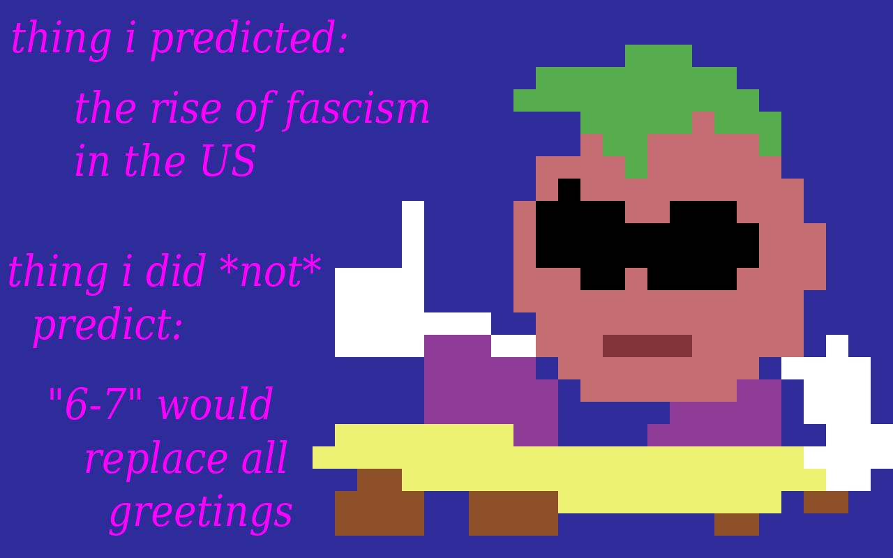 thing i predicted: the rise of fascism in the US. thing I did NOT predict: "6-7" would replace all greetings