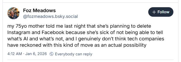 Bluesky post: my 75yo mother told me last night that she’s planning to delete Instagram and Facebook because she’s sick of not being able to tell what’s AI and what’s not, and I genuinely don’t think tech companies have reckoned with this kind of move as an actual possibility