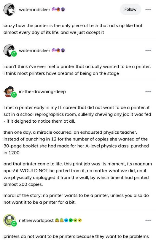 waterandsilver: crazy how the printer is the only piece of tech that acts up like that almost every day of its life. and we just accept it. water and silver: i don't think i've ever met a printer that actually wanted to be a printer. i think most printers have dreams of being on the stage. in-the-drowning-deep: I met a printer early in my IT career that did not want to be a printer. it sat in a school reprographics room, sullenly chewing any job it was fed - if it deigned to notice them at all. then one day, a miracle occurred. an exhausted physics teacher, instead of punching in 12 for the number of copies she wanted of the 30-page booklet she had made for her A-level physics class, punched in 1200. and that printer camt o life. this print job was its moment, its magnum opus! it WOULD NOT be parted from it, no matter what we did, until we physically unplugged it from the wall, by which time it had printed almost 200 copies. moral of the story: no printer wants to be a printer unless you also do not want it to be a printer for a bit. netherworldpost: printers do not want to be printers because they want to be problems