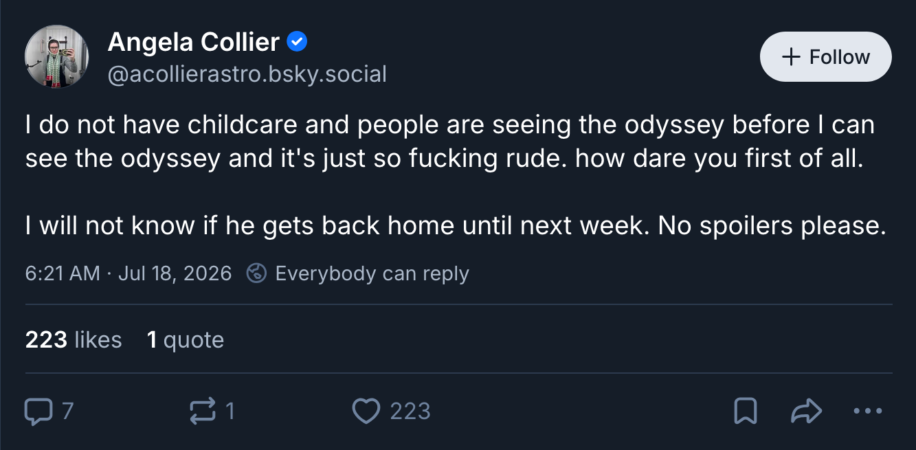 Image of a Bluesky post: Angela Collier @acollierastro.bsky.social: I do not have childcare and people are seeing the odyssey before I can see the odyssey and it's just so fucking rude. how dare you first of all. I will not know if he gets back home until next week. No spoilers please.