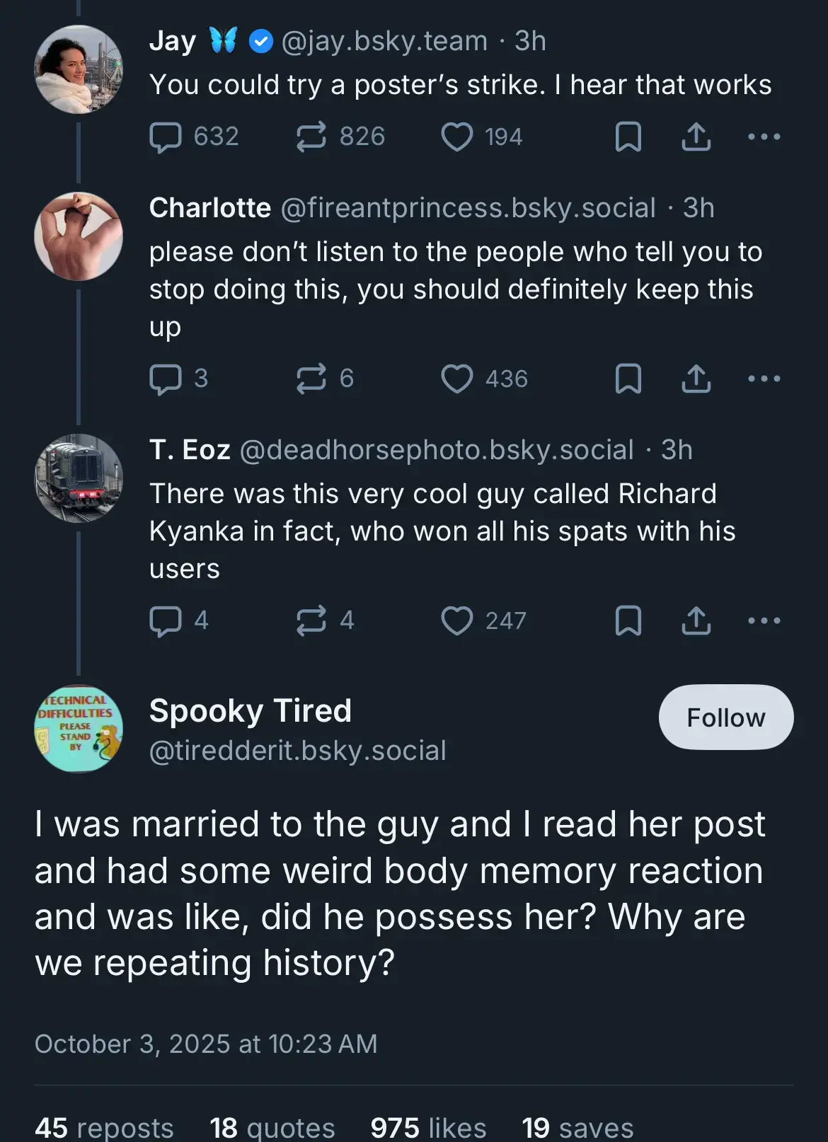 jay.bsky.team: You could try a poster's stike. I hear that works  fireantprincess.bsky.social: please don't listen to the people who tell you to please stop doing this, you should definitely keep this up  deadhorsephoto.bsky.social: There was a very cool guy called Richard Kyanka in fact, who won all his spats with his users  tiredderit.bsky.social: I was married to the guy and I read her post and had some weird body memory reaction and was like, did he possess her? Why are we repeating history?