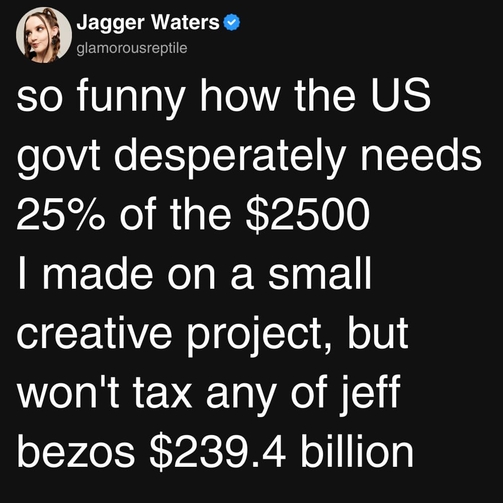 Microblog post saying “so funny how the US govt desperately needs
25% of the $2500
I made on a small creative project, but won't tax any of jeff bezos $239.4 billion”