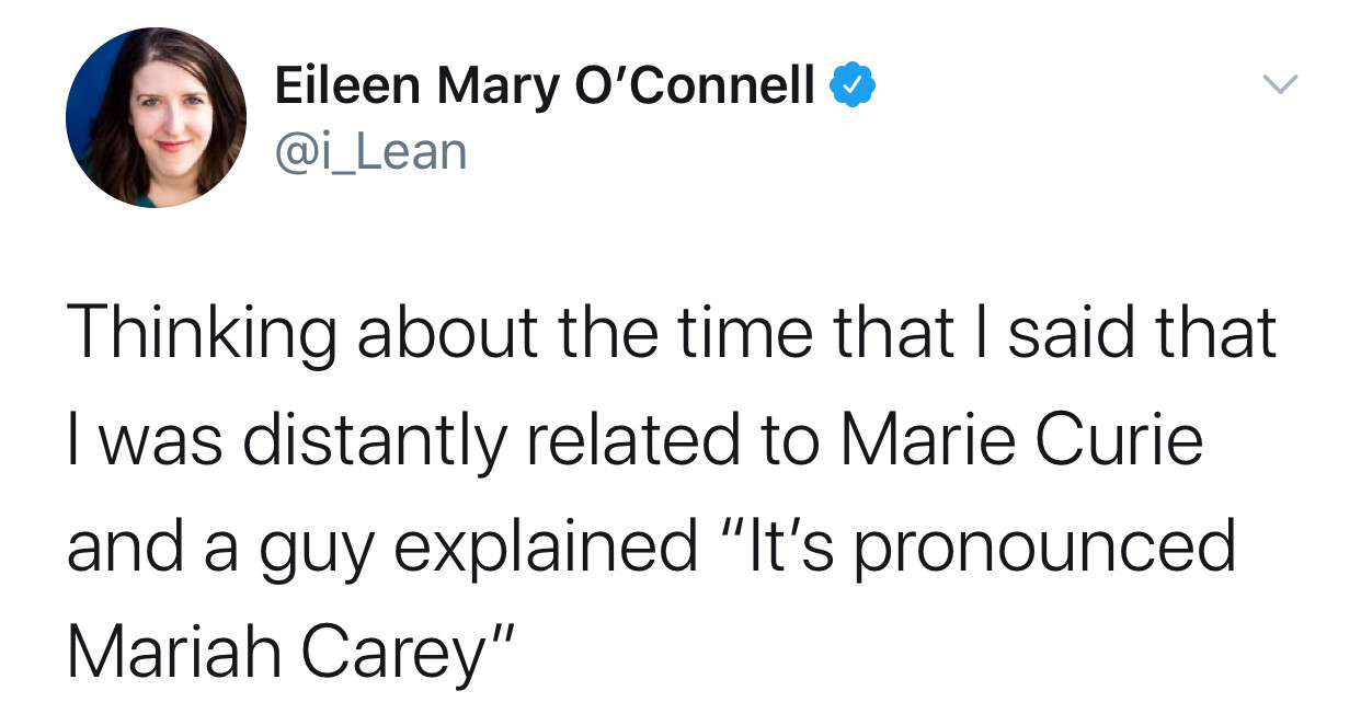 Thinking about the time that I said that I was distantly related to Marie Curie and a guy explained "It's pronounced
Mariah Carey"
