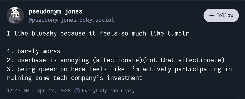 I like bluesky because it feels so much like tumblr  1. barely works 2. userbase is annoying (affectionate)(not that affectionate) 3. being queer on here feels like I’m actively participating in ruining some tech company’s investment