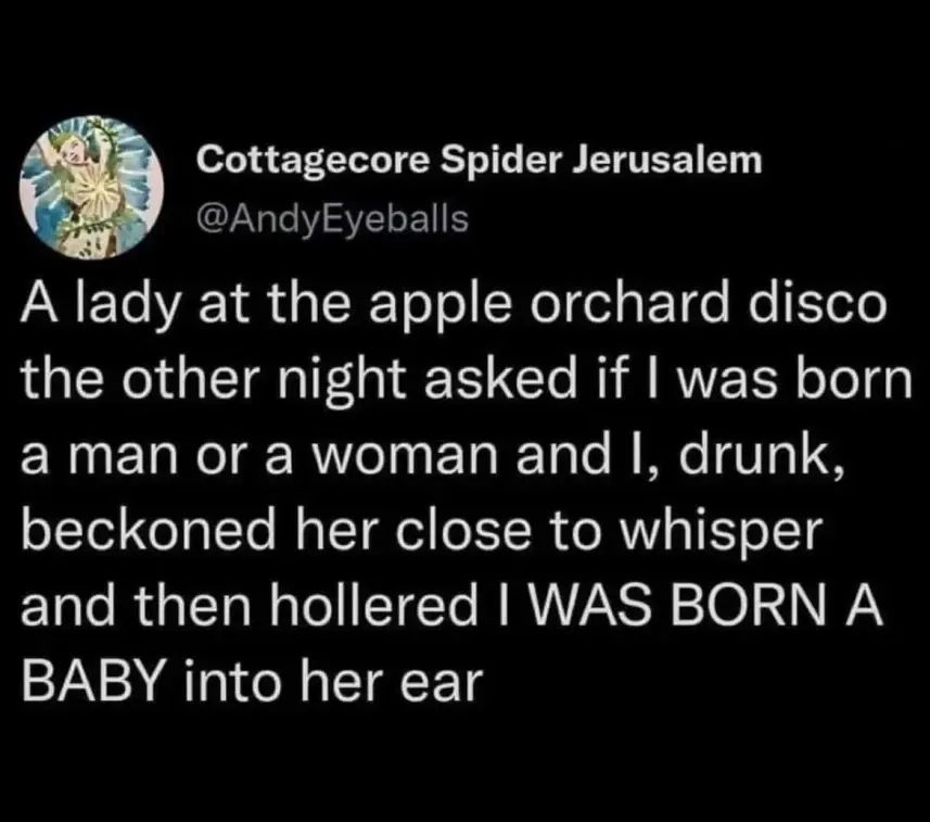 A lady at the apple orchard disco the other night asked if I was born a man or a woman and I, drunk, beckoned her close to whisper and then hollered I WAS BORN A BABY into her ear